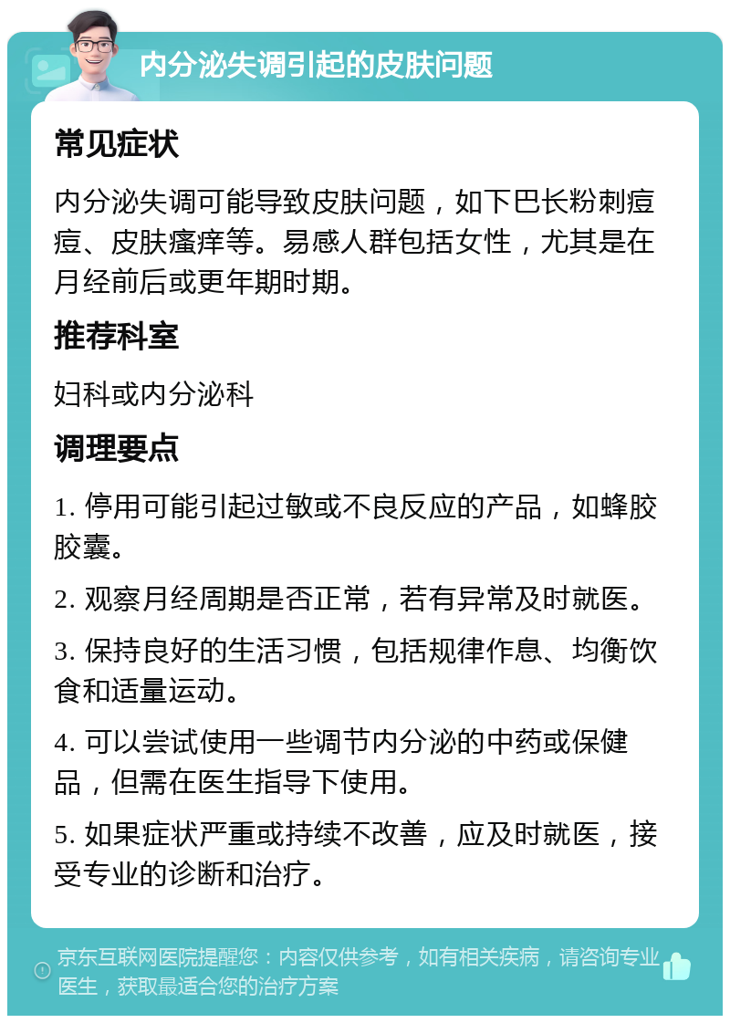 内分泌失调引起的皮肤问题 常见症状 内分泌失调可能导致皮肤问题，如下巴长粉刺痘痘、皮肤瘙痒等。易感人群包括女性，尤其是在月经前后或更年期时期。 推荐科室 妇科或内分泌科 调理要点 1. 停用可能引起过敏或不良反应的产品，如蜂胶胶囊。 2. 观察月经周期是否正常，若有异常及时就医。 3. 保持良好的生活习惯，包括规律作息、均衡饮食和适量运动。 4. 可以尝试使用一些调节内分泌的中药或保健品，但需在医生指导下使用。 5. 如果症状严重或持续不改善，应及时就医，接受专业的诊断和治疗。