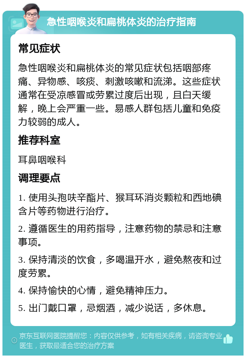 急性咽喉炎和扁桃体炎的治疗指南 常见症状 急性咽喉炎和扁桃体炎的常见症状包括咽部疼痛、异物感、咳痰、刺激咳嗽和流涕。这些症状通常在受凉感冒或劳累过度后出现，且白天缓解，晚上会严重一些。易感人群包括儿童和免疫力较弱的成人。 推荐科室 耳鼻咽喉科 调理要点 1. 使用头孢呋辛酯片、猴耳环消炎颗粒和西地碘含片等药物进行治疗。 2. 遵循医生的用药指导，注意药物的禁忌和注意事项。 3. 保持清淡的饮食，多喝温开水，避免熬夜和过度劳累。 4. 保持愉快的心情，避免精神压力。 5. 出门戴口罩，忌烟酒，减少说话，多休息。