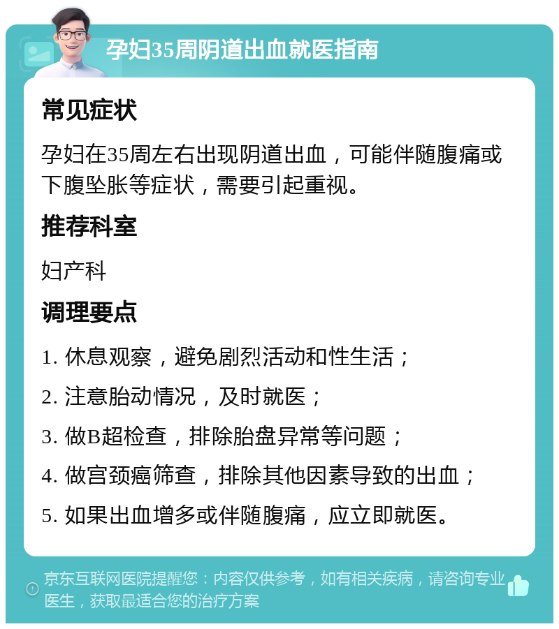 孕妇35周阴道出血就医指南 常见症状 孕妇在35周左右出现阴道出血，可能伴随腹痛或下腹坠胀等症状，需要引起重视。 推荐科室 妇产科 调理要点 1. 休息观察，避免剧烈活动和性生活； 2. 注意胎动情况，及时就医； 3. 做B超检查，排除胎盘异常等问题； 4. 做宫颈癌筛查，排除其他因素导致的出血； 5. 如果出血增多或伴随腹痛，应立即就医。