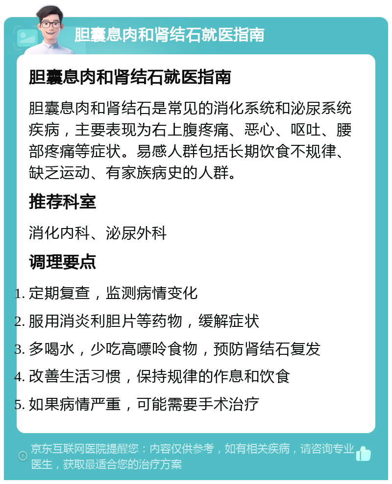 胆囊息肉和肾结石就医指南 胆囊息肉和肾结石就医指南 胆囊息肉和肾结石是常见的消化系统和泌尿系统疾病，主要表现为右上腹疼痛、恶心、呕吐、腰部疼痛等症状。易感人群包括长期饮食不规律、缺乏运动、有家族病史的人群。 推荐科室 消化内科、泌尿外科 调理要点 定期复查，监测病情变化 服用消炎利胆片等药物，缓解症状 多喝水，少吃高嘌呤食物，预防肾结石复发 改善生活习惯，保持规律的作息和饮食 如果病情严重，可能需要手术治疗