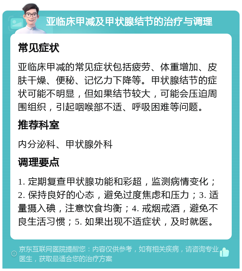 亚临床甲减及甲状腺结节的治疗与调理 常见症状 亚临床甲减的常见症状包括疲劳、体重增加、皮肤干燥、便秘、记忆力下降等。甲状腺结节的症状可能不明显，但如果结节较大，可能会压迫周围组织，引起咽喉部不适、呼吸困难等问题。 推荐科室 内分泌科、甲状腺外科 调理要点 1. 定期复查甲状腺功能和彩超，监测病情变化；2. 保持良好的心态，避免过度焦虑和压力；3. 适量摄入碘，注意饮食均衡；4. 戒烟戒酒，避免不良生活习惯；5. 如果出现不适症状，及时就医。