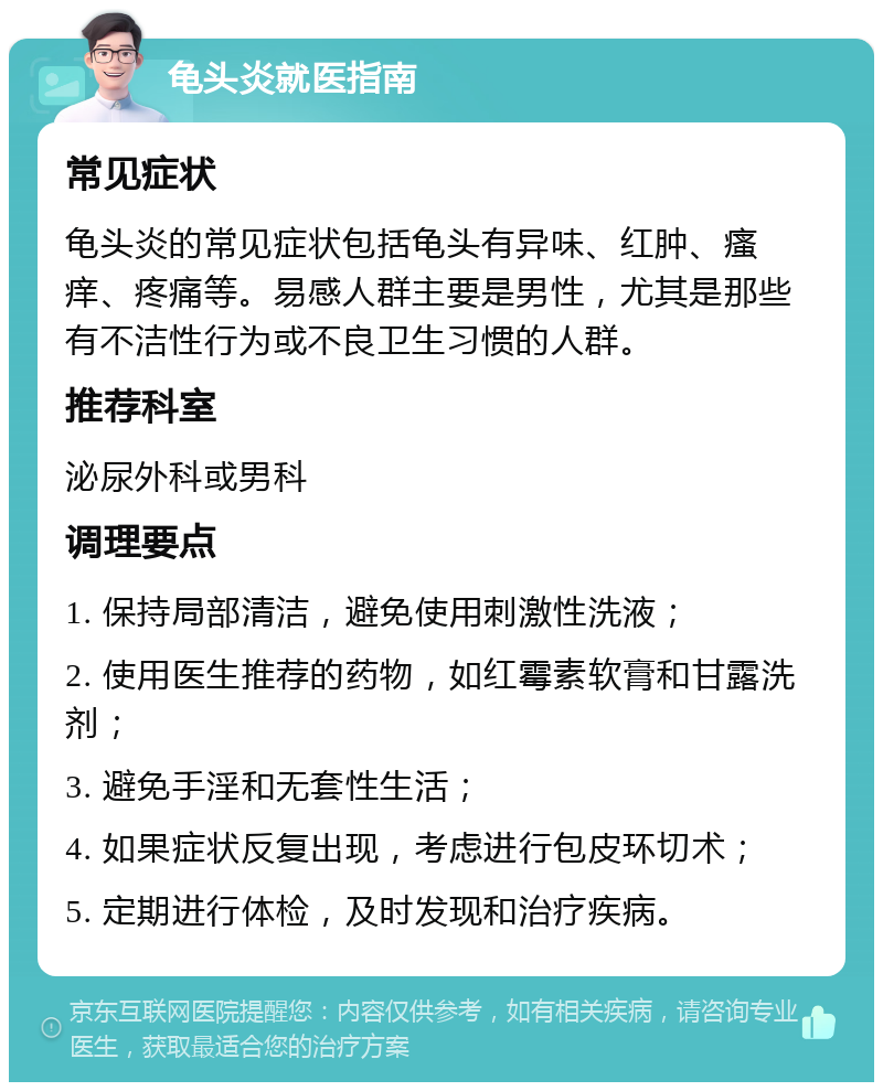 龟头炎就医指南 常见症状 龟头炎的常见症状包括龟头有异味、红肿、瘙痒、疼痛等。易感人群主要是男性，尤其是那些有不洁性行为或不良卫生习惯的人群。 推荐科室 泌尿外科或男科 调理要点 1. 保持局部清洁，避免使用刺激性洗液； 2. 使用医生推荐的药物，如红霉素软膏和甘露洗剂； 3. 避免手淫和无套性生活； 4. 如果症状反复出现，考虑进行包皮环切术； 5. 定期进行体检，及时发现和治疗疾病。