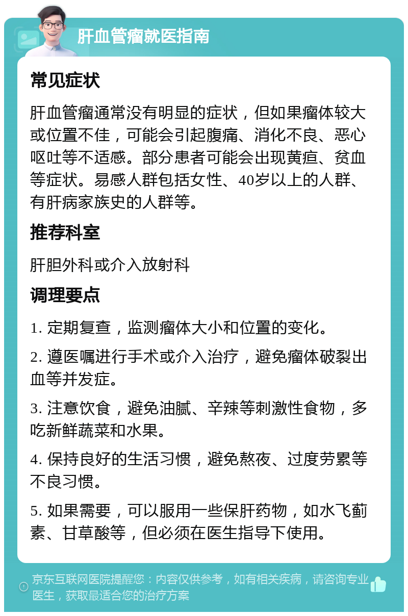 肝血管瘤就医指南 常见症状 肝血管瘤通常没有明显的症状，但如果瘤体较大或位置不佳，可能会引起腹痛、消化不良、恶心呕吐等不适感。部分患者可能会出现黄疸、贫血等症状。易感人群包括女性、40岁以上的人群、有肝病家族史的人群等。 推荐科室 肝胆外科或介入放射科 调理要点 1. 定期复查，监测瘤体大小和位置的变化。 2. 遵医嘱进行手术或介入治疗，避免瘤体破裂出血等并发症。 3. 注意饮食，避免油腻、辛辣等刺激性食物，多吃新鲜蔬菜和水果。 4. 保持良好的生活习惯，避免熬夜、过度劳累等不良习惯。 5. 如果需要，可以服用一些保肝药物，如水飞蓟素、甘草酸等，但必须在医生指导下使用。