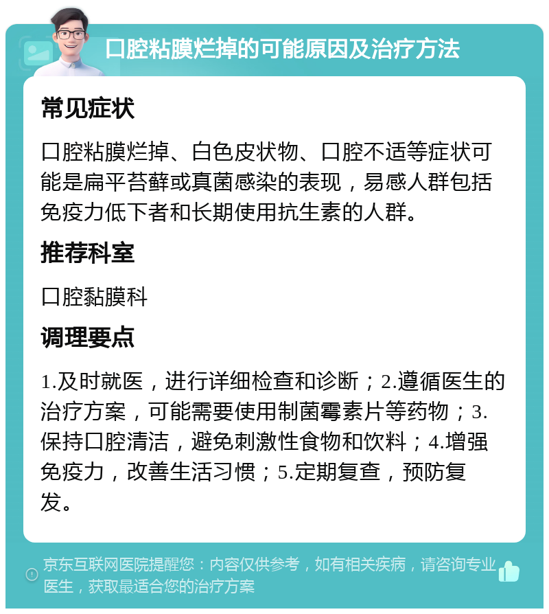 口腔粘膜烂掉的可能原因及治疗方法 常见症状 口腔粘膜烂掉、白色皮状物、口腔不适等症状可能是扁平苔藓或真菌感染的表现，易感人群包括免疫力低下者和长期使用抗生素的人群。 推荐科室 口腔黏膜科 调理要点 1.及时就医，进行详细检查和诊断；2.遵循医生的治疗方案，可能需要使用制菌霉素片等药物；3.保持口腔清洁，避免刺激性食物和饮料；4.增强免疫力，改善生活习惯；5.定期复查，预防复发。