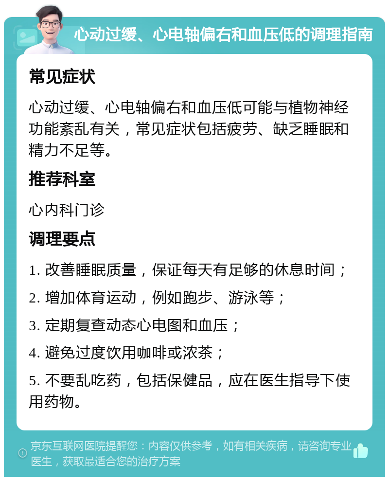 心动过缓、心电轴偏右和血压低的调理指南 常见症状 心动过缓、心电轴偏右和血压低可能与植物神经功能紊乱有关，常见症状包括疲劳、缺乏睡眠和精力不足等。 推荐科室 心内科门诊 调理要点 1. 改善睡眠质量，保证每天有足够的休息时间； 2. 增加体育运动，例如跑步、游泳等； 3. 定期复查动态心电图和血压； 4. 避免过度饮用咖啡或浓茶； 5. 不要乱吃药，包括保健品，应在医生指导下使用药物。