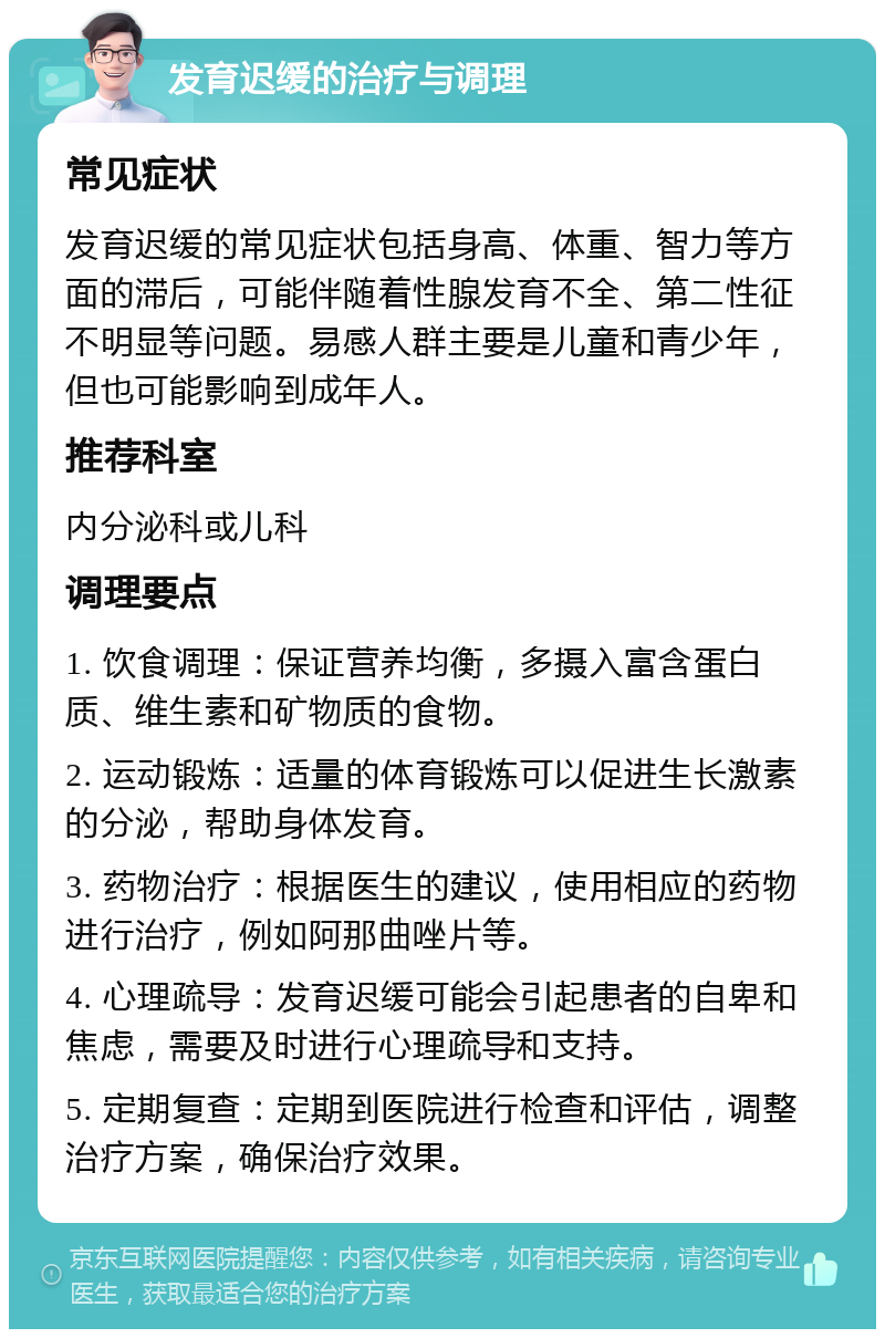 发育迟缓的治疗与调理 常见症状 发育迟缓的常见症状包括身高、体重、智力等方面的滞后，可能伴随着性腺发育不全、第二性征不明显等问题。易感人群主要是儿童和青少年，但也可能影响到成年人。 推荐科室 内分泌科或儿科 调理要点 1. 饮食调理：保证营养均衡，多摄入富含蛋白质、维生素和矿物质的食物。 2. 运动锻炼：适量的体育锻炼可以促进生长激素的分泌，帮助身体发育。 3. 药物治疗：根据医生的建议，使用相应的药物进行治疗，例如阿那曲唑片等。 4. 心理疏导：发育迟缓可能会引起患者的自卑和焦虑，需要及时进行心理疏导和支持。 5. 定期复查：定期到医院进行检查和评估，调整治疗方案，确保治疗效果。