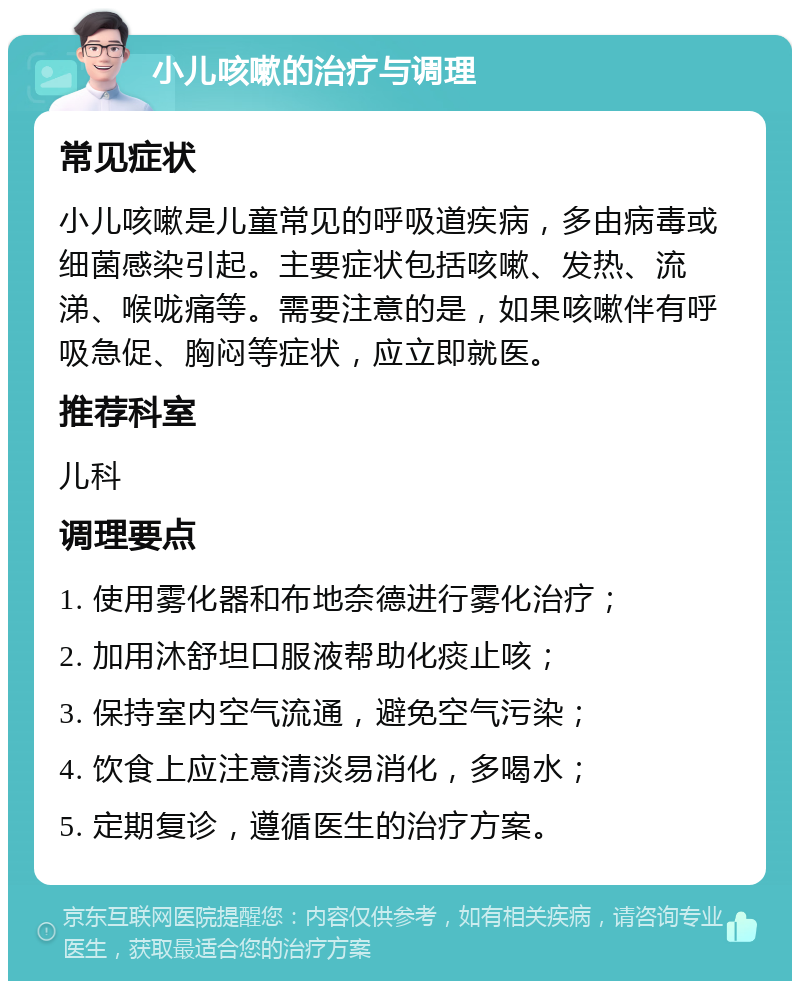 小儿咳嗽的治疗与调理 常见症状 小儿咳嗽是儿童常见的呼吸道疾病，多由病毒或细菌感染引起。主要症状包括咳嗽、发热、流涕、喉咙痛等。需要注意的是，如果咳嗽伴有呼吸急促、胸闷等症状，应立即就医。 推荐科室 儿科 调理要点 1. 使用雾化器和布地奈德进行雾化治疗； 2. 加用沐舒坦口服液帮助化痰止咳； 3. 保持室内空气流通，避免空气污染； 4. 饮食上应注意清淡易消化，多喝水； 5. 定期复诊，遵循医生的治疗方案。