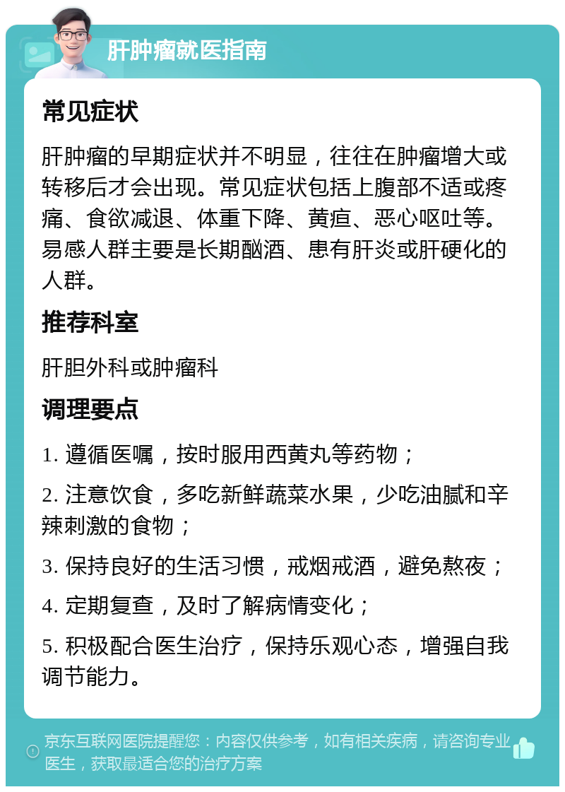 肝肿瘤就医指南 常见症状 肝肿瘤的早期症状并不明显，往往在肿瘤增大或转移后才会出现。常见症状包括上腹部不适或疼痛、食欲减退、体重下降、黄疸、恶心呕吐等。易感人群主要是长期酗酒、患有肝炎或肝硬化的人群。 推荐科室 肝胆外科或肿瘤科 调理要点 1. 遵循医嘱，按时服用西黄丸等药物； 2. 注意饮食，多吃新鲜蔬菜水果，少吃油腻和辛辣刺激的食物； 3. 保持良好的生活习惯，戒烟戒酒，避免熬夜； 4. 定期复查，及时了解病情变化； 5. 积极配合医生治疗，保持乐观心态，增强自我调节能力。