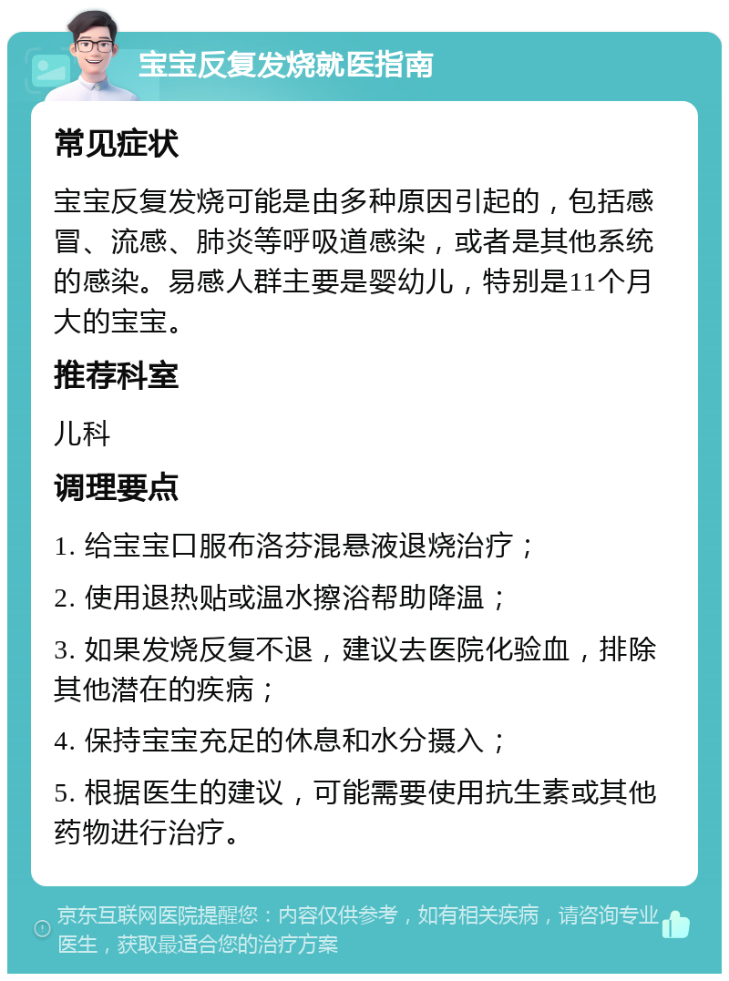 宝宝反复发烧就医指南 常见症状 宝宝反复发烧可能是由多种原因引起的，包括感冒、流感、肺炎等呼吸道感染，或者是其他系统的感染。易感人群主要是婴幼儿，特别是11个月大的宝宝。 推荐科室 儿科 调理要点 1. 给宝宝口服布洛芬混悬液退烧治疗； 2. 使用退热贴或温水擦浴帮助降温； 3. 如果发烧反复不退，建议去医院化验血，排除其他潜在的疾病； 4. 保持宝宝充足的休息和水分摄入； 5. 根据医生的建议，可能需要使用抗生素或其他药物进行治疗。