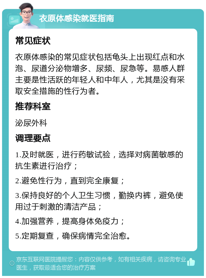 衣原体感染就医指南 常见症状 衣原体感染的常见症状包括龟头上出现红点和水泡、尿道分泌物增多、尿频、尿急等。易感人群主要是性活跃的年轻人和中年人，尤其是没有采取安全措施的性行为者。 推荐科室 泌尿外科 调理要点 1.及时就医，进行药敏试验，选择对病菌敏感的抗生素进行治疗； 2.避免性行为，直到完全康复； 3.保持良好的个人卫生习惯，勤换内裤，避免使用过于刺激的清洁产品； 4.加强营养，提高身体免疫力； 5.定期复查，确保病情完全治愈。