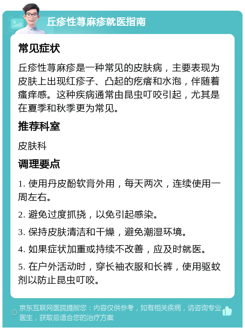 丘疹性荨麻疹就医指南 常见症状 丘疹性荨麻疹是一种常见的皮肤病，主要表现为皮肤上出现红疹子、凸起的疙瘩和水泡，伴随着瘙痒感。这种疾病通常由昆虫叮咬引起，尤其是在夏季和秋季更为常见。 推荐科室 皮肤科 调理要点 1. 使用丹皮酚软膏外用，每天两次，连续使用一周左右。 2. 避免过度抓挠，以免引起感染。 3. 保持皮肤清洁和干燥，避免潮湿环境。 4. 如果症状加重或持续不改善，应及时就医。 5. 在户外活动时，穿长袖衣服和长裤，使用驱蚊剂以防止昆虫叮咬。