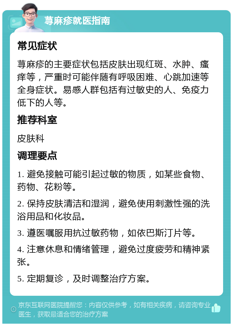 荨麻疹就医指南 常见症状 荨麻疹的主要症状包括皮肤出现红斑、水肿、瘙痒等，严重时可能伴随有呼吸困难、心跳加速等全身症状。易感人群包括有过敏史的人、免疫力低下的人等。 推荐科室 皮肤科 调理要点 1. 避免接触可能引起过敏的物质，如某些食物、药物、花粉等。 2. 保持皮肤清洁和湿润，避免使用刺激性强的洗浴用品和化妆品。 3. 遵医嘱服用抗过敏药物，如依巴斯汀片等。 4. 注意休息和情绪管理，避免过度疲劳和精神紧张。 5. 定期复诊，及时调整治疗方案。