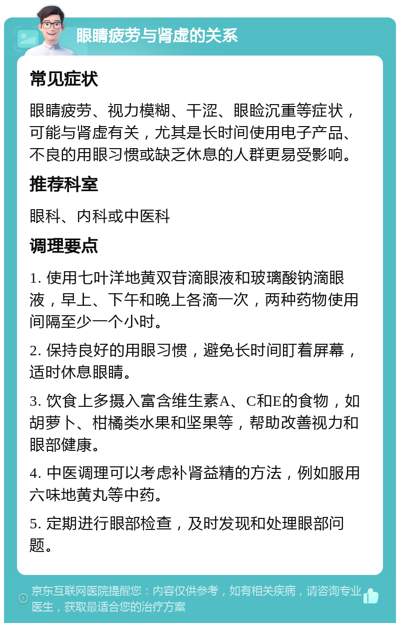 眼睛疲劳与肾虚的关系 常见症状 眼睛疲劳、视力模糊、干涩、眼睑沉重等症状，可能与肾虚有关，尤其是长时间使用电子产品、不良的用眼习惯或缺乏休息的人群更易受影响。 推荐科室 眼科、内科或中医科 调理要点 1. 使用七叶洋地黄双苷滴眼液和玻璃酸钠滴眼液，早上、下午和晚上各滴一次，两种药物使用间隔至少一个小时。 2. 保持良好的用眼习惯，避免长时间盯着屏幕，适时休息眼睛。 3. 饮食上多摄入富含维生素A、C和E的食物，如胡萝卜、柑橘类水果和坚果等，帮助改善视力和眼部健康。 4. 中医调理可以考虑补肾益精的方法，例如服用六味地黄丸等中药。 5. 定期进行眼部检查，及时发现和处理眼部问题。