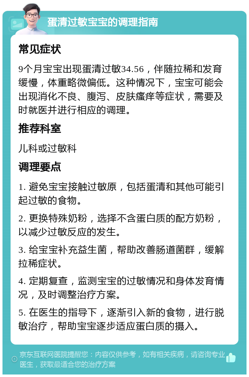 蛋清过敏宝宝的调理指南 常见症状 9个月宝宝出现蛋清过敏34.56，伴随拉稀和发育缓慢，体重略微偏低。这种情况下，宝宝可能会出现消化不良、腹泻、皮肤瘙痒等症状，需要及时就医并进行相应的调理。 推荐科室 儿科或过敏科 调理要点 1. 避免宝宝接触过敏原，包括蛋清和其他可能引起过敏的食物。 2. 更换特殊奶粉，选择不含蛋白质的配方奶粉，以减少过敏反应的发生。 3. 给宝宝补充益生菌，帮助改善肠道菌群，缓解拉稀症状。 4. 定期复查，监测宝宝的过敏情况和身体发育情况，及时调整治疗方案。 5. 在医生的指导下，逐渐引入新的食物，进行脱敏治疗，帮助宝宝逐步适应蛋白质的摄入。