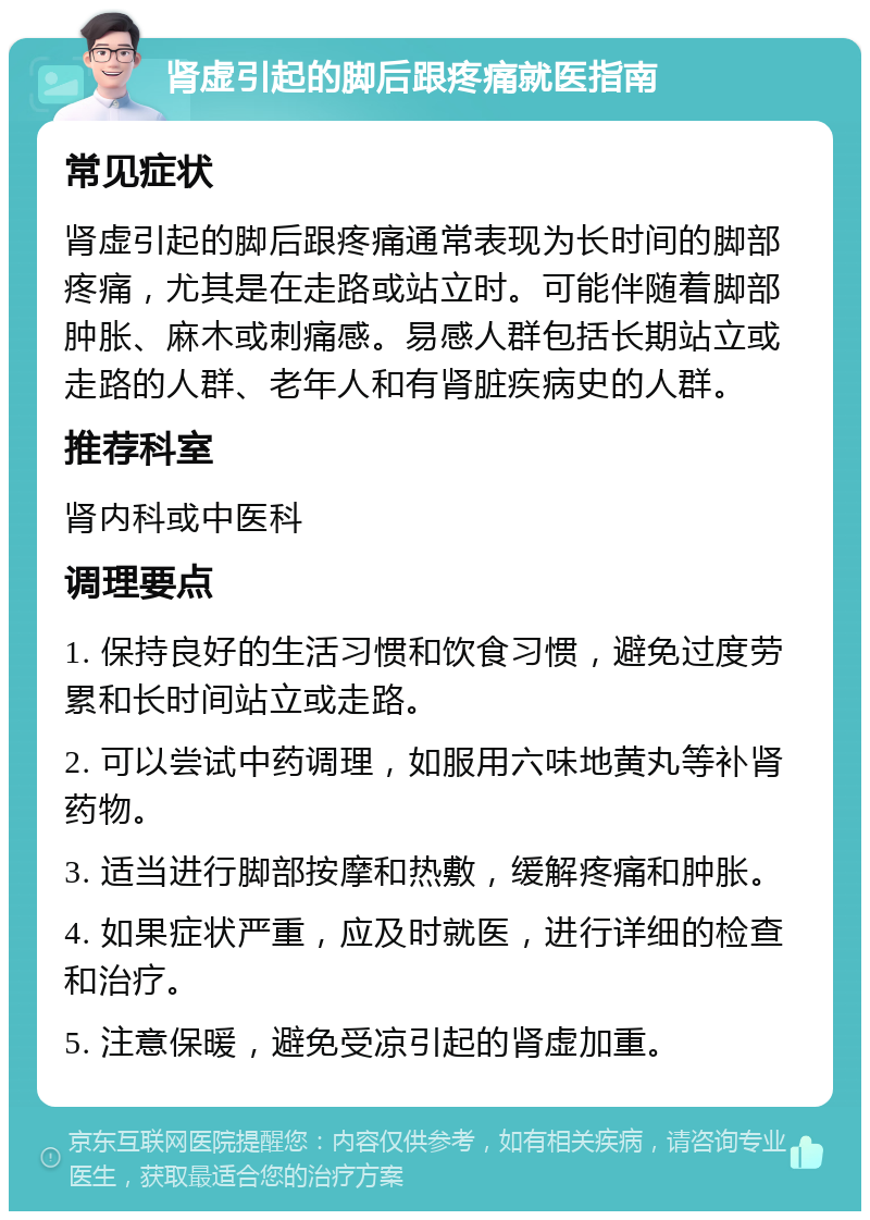 肾虚引起的脚后跟疼痛就医指南 常见症状 肾虚引起的脚后跟疼痛通常表现为长时间的脚部疼痛，尤其是在走路或站立时。可能伴随着脚部肿胀、麻木或刺痛感。易感人群包括长期站立或走路的人群、老年人和有肾脏疾病史的人群。 推荐科室 肾内科或中医科 调理要点 1. 保持良好的生活习惯和饮食习惯，避免过度劳累和长时间站立或走路。 2. 可以尝试中药调理，如服用六味地黄丸等补肾药物。 3. 适当进行脚部按摩和热敷，缓解疼痛和肿胀。 4. 如果症状严重，应及时就医，进行详细的检查和治疗。 5. 注意保暖，避免受凉引起的肾虚加重。