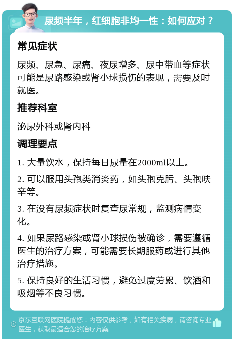 尿频半年，红细胞非均一性：如何应对？ 常见症状 尿频、尿急、尿痛、夜尿增多、尿中带血等症状可能是尿路感染或肾小球损伤的表现，需要及时就医。 推荐科室 泌尿外科或肾内科 调理要点 1. 大量饮水，保持每日尿量在2000ml以上。 2. 可以服用头孢类消炎药，如头孢克肟、头孢呋辛等。 3. 在没有尿频症状时复查尿常规，监测病情变化。 4. 如果尿路感染或肾小球损伤被确诊，需要遵循医生的治疗方案，可能需要长期服药或进行其他治疗措施。 5. 保持良好的生活习惯，避免过度劳累、饮酒和吸烟等不良习惯。