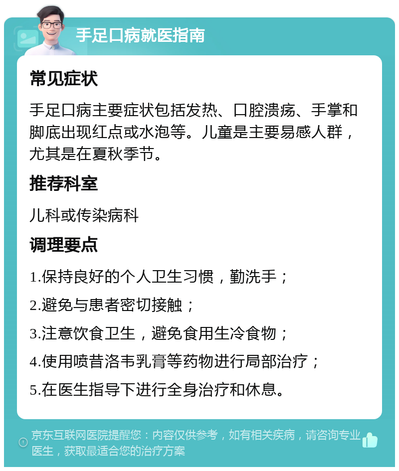 手足口病就医指南 常见症状 手足口病主要症状包括发热、口腔溃疡、手掌和脚底出现红点或水泡等。儿童是主要易感人群，尤其是在夏秋季节。 推荐科室 儿科或传染病科 调理要点 1.保持良好的个人卫生习惯，勤洗手； 2.避免与患者密切接触； 3.注意饮食卫生，避免食用生冷食物； 4.使用喷昔洛韦乳膏等药物进行局部治疗； 5.在医生指导下进行全身治疗和休息。