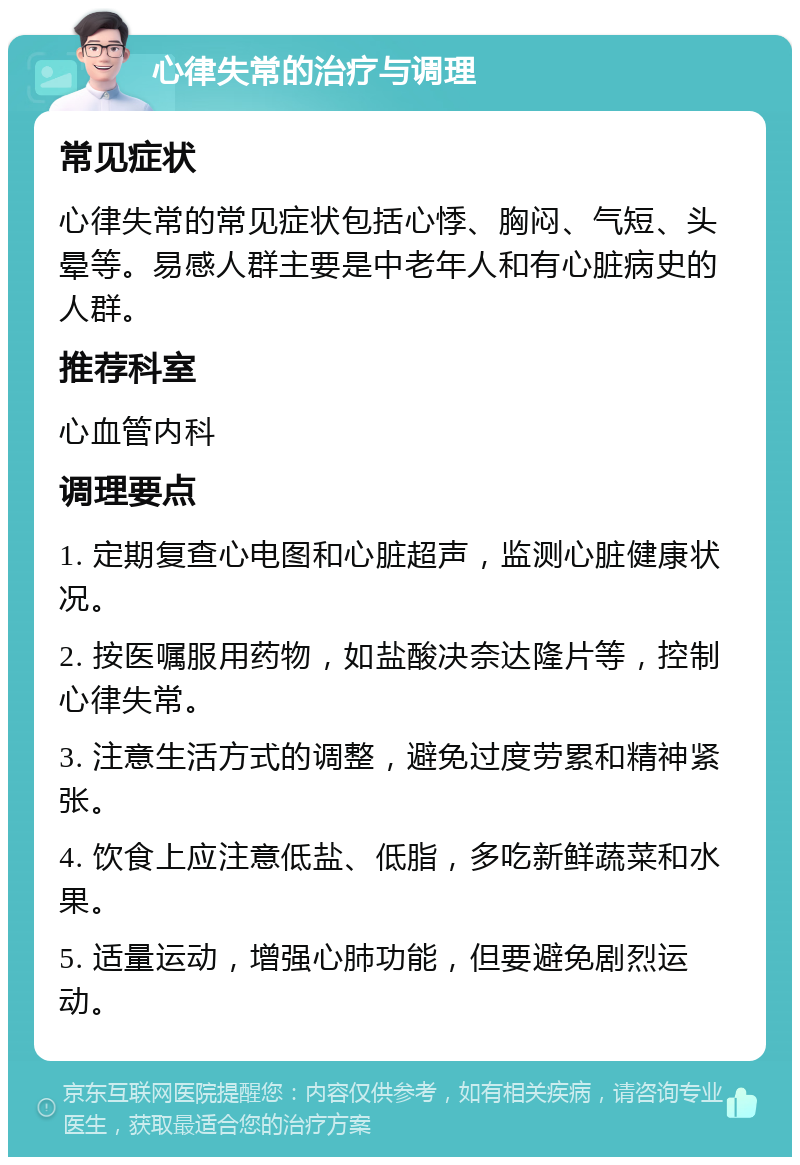 心律失常的治疗与调理 常见症状 心律失常的常见症状包括心悸、胸闷、气短、头晕等。易感人群主要是中老年人和有心脏病史的人群。 推荐科室 心血管内科 调理要点 1. 定期复查心电图和心脏超声，监测心脏健康状况。 2. 按医嘱服用药物，如盐酸决奈达隆片等，控制心律失常。 3. 注意生活方式的调整，避免过度劳累和精神紧张。 4. 饮食上应注意低盐、低脂，多吃新鲜蔬菜和水果。 5. 适量运动，增强心肺功能，但要避免剧烈运动。