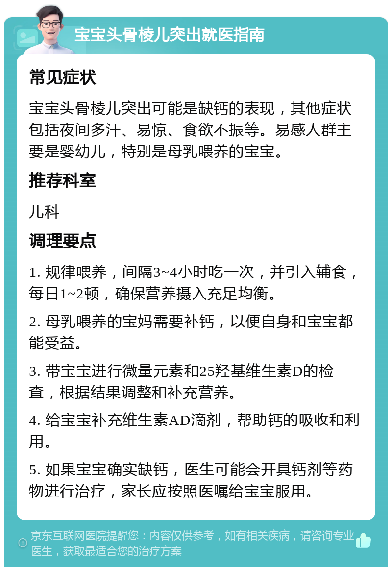 宝宝头骨棱儿突出就医指南 常见症状 宝宝头骨棱儿突出可能是缺钙的表现，其他症状包括夜间多汗、易惊、食欲不振等。易感人群主要是婴幼儿，特别是母乳喂养的宝宝。 推荐科室 儿科 调理要点 1. 规律喂养，间隔3~4小时吃一次，并引入辅食，每日1~2顿，确保营养摄入充足均衡。 2. 母乳喂养的宝妈需要补钙，以便自身和宝宝都能受益。 3. 带宝宝进行微量元素和25羟基维生素D的检查，根据结果调整和补充营养。 4. 给宝宝补充维生素AD滴剂，帮助钙的吸收和利用。 5. 如果宝宝确实缺钙，医生可能会开具钙剂等药物进行治疗，家长应按照医嘱给宝宝服用。