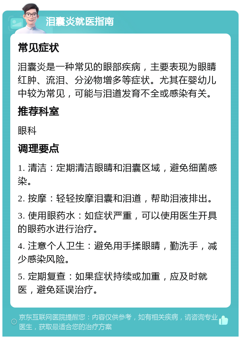 泪囊炎就医指南 常见症状 泪囊炎是一种常见的眼部疾病，主要表现为眼睛红肿、流泪、分泌物增多等症状。尤其在婴幼儿中较为常见，可能与泪道发育不全或感染有关。 推荐科室 眼科 调理要点 1. 清洁：定期清洁眼睛和泪囊区域，避免细菌感染。 2. 按摩：轻轻按摩泪囊和泪道，帮助泪液排出。 3. 使用眼药水：如症状严重，可以使用医生开具的眼药水进行治疗。 4. 注意个人卫生：避免用手揉眼睛，勤洗手，减少感染风险。 5. 定期复查：如果症状持续或加重，应及时就医，避免延误治疗。