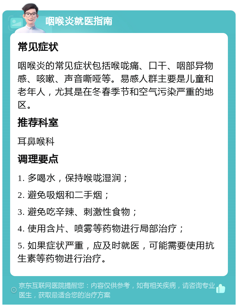 咽喉炎就医指南 常见症状 咽喉炎的常见症状包括喉咙痛、口干、咽部异物感、咳嗽、声音嘶哑等。易感人群主要是儿童和老年人，尤其是在冬春季节和空气污染严重的地区。 推荐科室 耳鼻喉科 调理要点 1. 多喝水，保持喉咙湿润； 2. 避免吸烟和二手烟； 3. 避免吃辛辣、刺激性食物； 4. 使用含片、喷雾等药物进行局部治疗； 5. 如果症状严重，应及时就医，可能需要使用抗生素等药物进行治疗。