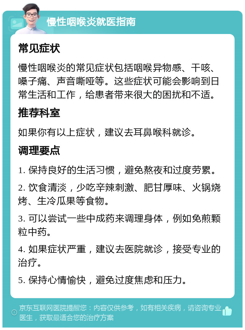 慢性咽喉炎就医指南 常见症状 慢性咽喉炎的常见症状包括咽喉异物感、干咳、嗓子痛、声音嘶哑等。这些症状可能会影响到日常生活和工作，给患者带来很大的困扰和不适。 推荐科室 如果你有以上症状，建议去耳鼻喉科就诊。 调理要点 1. 保持良好的生活习惯，避免熬夜和过度劳累。 2. 饮食清淡，少吃辛辣刺激、肥甘厚味、火锅烧烤、生冷瓜果等食物。 3. 可以尝试一些中成药来调理身体，例如免煎颗粒中药。 4. 如果症状严重，建议去医院就诊，接受专业的治疗。 5. 保持心情愉快，避免过度焦虑和压力。