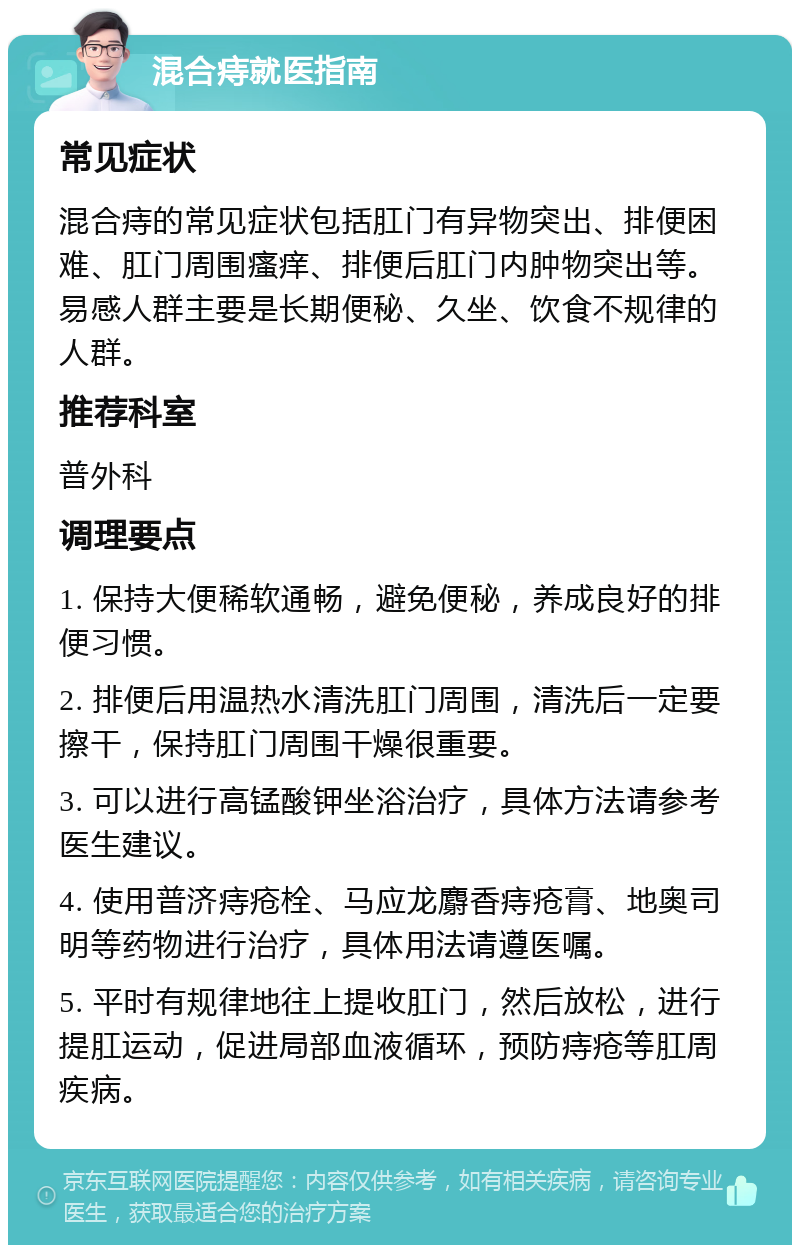 混合痔就医指南 常见症状 混合痔的常见症状包括肛门有异物突出、排便困难、肛门周围瘙痒、排便后肛门内肿物突出等。易感人群主要是长期便秘、久坐、饮食不规律的人群。 推荐科室 普外科 调理要点 1. 保持大便稀软通畅，避免便秘，养成良好的排便习惯。 2. 排便后用温热水清洗肛门周围，清洗后一定要擦干，保持肛门周围干燥很重要。 3. 可以进行高锰酸钾坐浴治疗，具体方法请参考医生建议。 4. 使用普济痔疮栓、马应龙麝香痔疮膏、地奥司明等药物进行治疗，具体用法请遵医嘱。 5. 平时有规律地往上提收肛门，然后放松，进行提肛运动，促进局部血液循环，预防痔疮等肛周疾病。