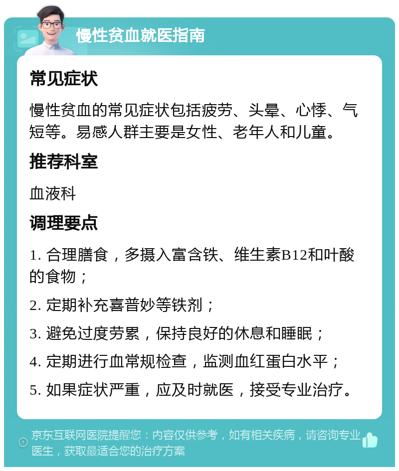 慢性贫血就医指南 常见症状 慢性贫血的常见症状包括疲劳、头晕、心悸、气短等。易感人群主要是女性、老年人和儿童。 推荐科室 血液科 调理要点 1. 合理膳食，多摄入富含铁、维生素B12和叶酸的食物； 2. 定期补充喜普妙等铁剂； 3. 避免过度劳累，保持良好的休息和睡眠； 4. 定期进行血常规检查，监测血红蛋白水平； 5. 如果症状严重，应及时就医，接受专业治疗。