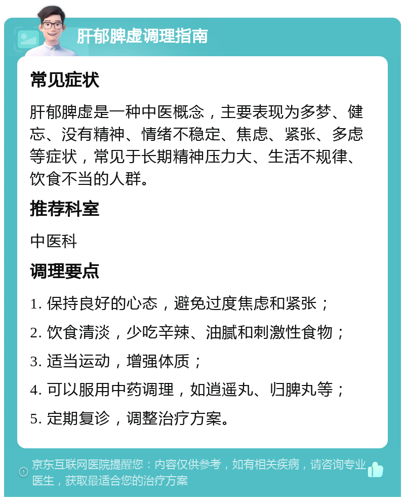 肝郁脾虚调理指南 常见症状 肝郁脾虚是一种中医概念，主要表现为多梦、健忘、没有精神、情绪不稳定、焦虑、紧张、多虑等症状，常见于长期精神压力大、生活不规律、饮食不当的人群。 推荐科室 中医科 调理要点 1. 保持良好的心态，避免过度焦虑和紧张； 2. 饮食清淡，少吃辛辣、油腻和刺激性食物； 3. 适当运动，增强体质； 4. 可以服用中药调理，如逍遥丸、归脾丸等； 5. 定期复诊，调整治疗方案。