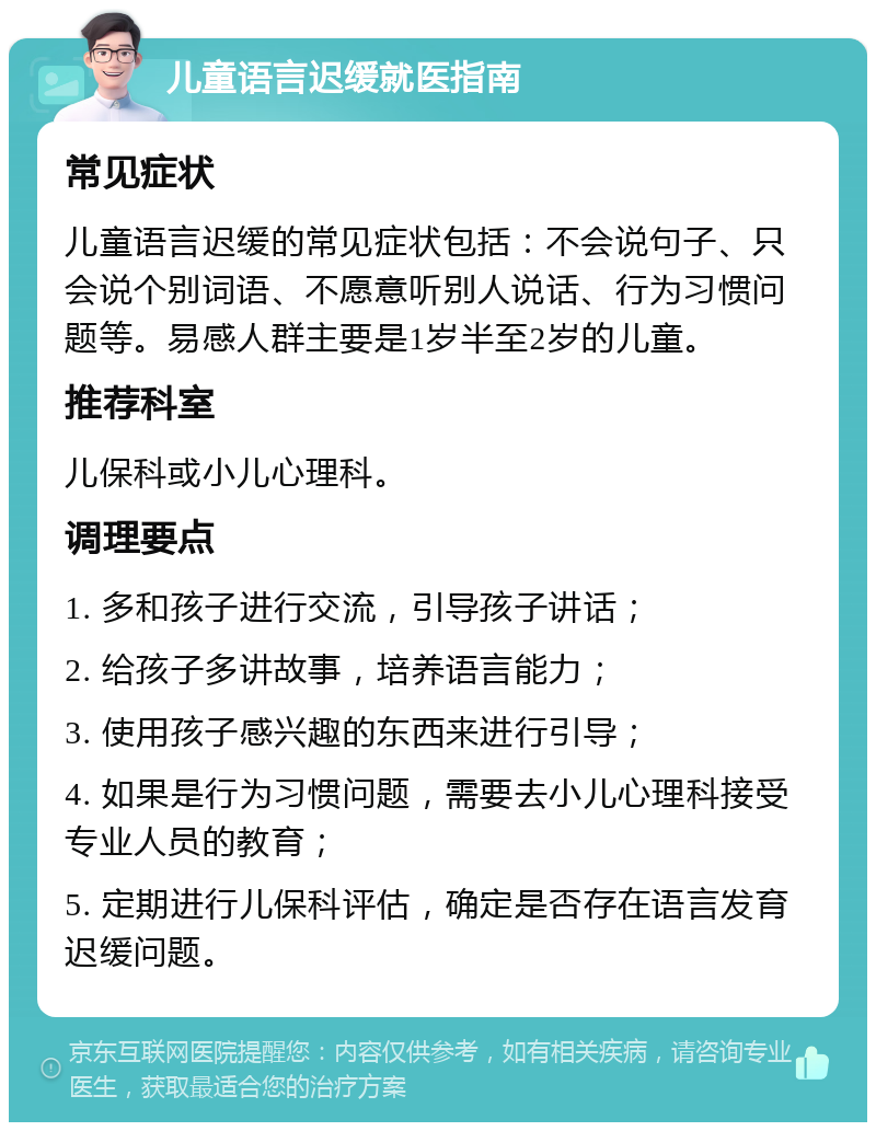 儿童语言迟缓就医指南 常见症状 儿童语言迟缓的常见症状包括：不会说句子、只会说个别词语、不愿意听别人说话、行为习惯问题等。易感人群主要是1岁半至2岁的儿童。 推荐科室 儿保科或小儿心理科。 调理要点 1. 多和孩子进行交流，引导孩子讲话； 2. 给孩子多讲故事，培养语言能力； 3. 使用孩子感兴趣的东西来进行引导； 4. 如果是行为习惯问题，需要去小儿心理科接受专业人员的教育； 5. 定期进行儿保科评估，确定是否存在语言发育迟缓问题。