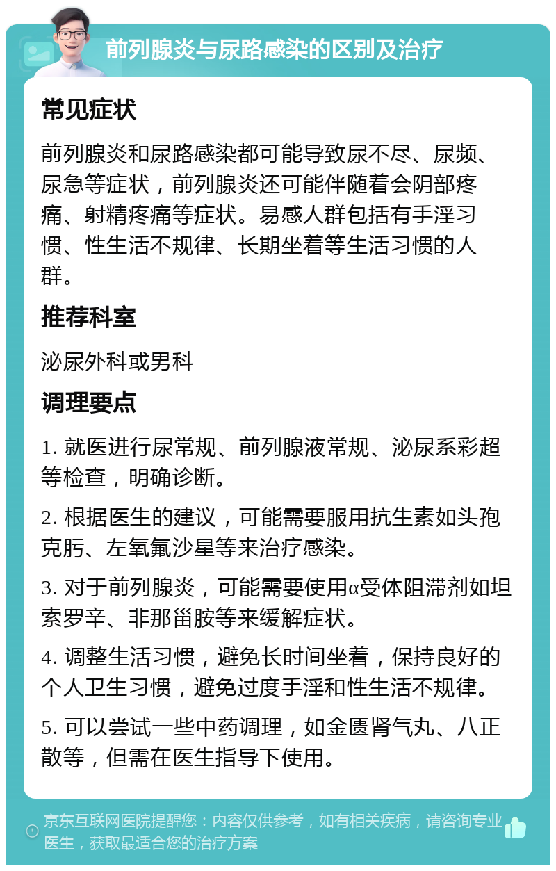 前列腺炎与尿路感染的区别及治疗 常见症状 前列腺炎和尿路感染都可能导致尿不尽、尿频、尿急等症状，前列腺炎还可能伴随着会阴部疼痛、射精疼痛等症状。易感人群包括有手淫习惯、性生活不规律、长期坐着等生活习惯的人群。 推荐科室 泌尿外科或男科 调理要点 1. 就医进行尿常规、前列腺液常规、泌尿系彩超等检查，明确诊断。 2. 根据医生的建议，可能需要服用抗生素如头孢克肟、左氧氟沙星等来治疗感染。 3. 对于前列腺炎，可能需要使用α受体阻滞剂如坦索罗辛、非那甾胺等来缓解症状。 4. 调整生活习惯，避免长时间坐着，保持良好的个人卫生习惯，避免过度手淫和性生活不规律。 5. 可以尝试一些中药调理，如金匮肾气丸、八正散等，但需在医生指导下使用。