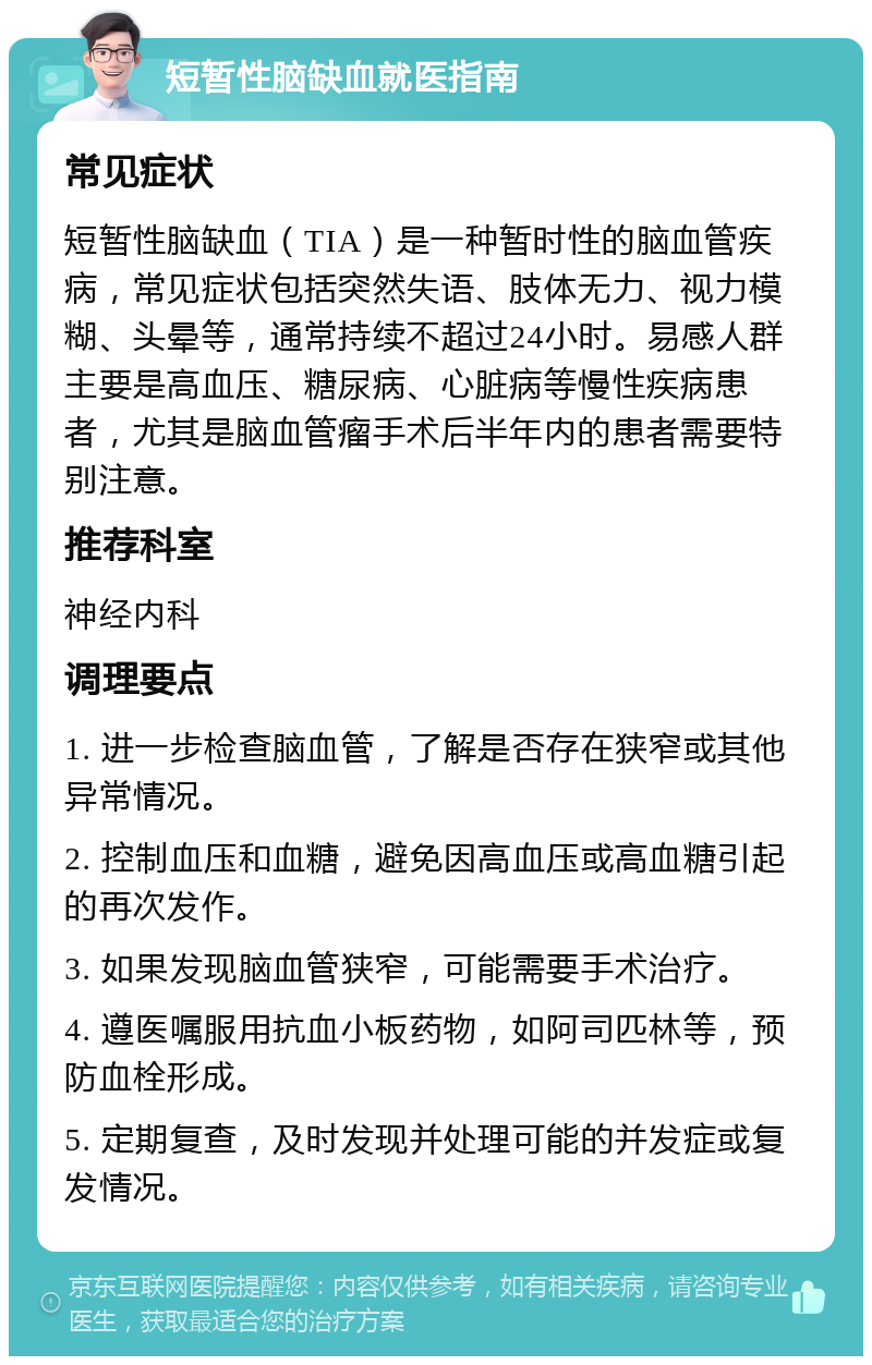 短暂性脑缺血就医指南 常见症状 短暂性脑缺血（TIA）是一种暂时性的脑血管疾病，常见症状包括突然失语、肢体无力、视力模糊、头晕等，通常持续不超过24小时。易感人群主要是高血压、糖尿病、心脏病等慢性疾病患者，尤其是脑血管瘤手术后半年内的患者需要特别注意。 推荐科室 神经内科 调理要点 1. 进一步检查脑血管，了解是否存在狭窄或其他异常情况。 2. 控制血压和血糖，避免因高血压或高血糖引起的再次发作。 3. 如果发现脑血管狭窄，可能需要手术治疗。 4. 遵医嘱服用抗血小板药物，如阿司匹林等，预防血栓形成。 5. 定期复查，及时发现并处理可能的并发症或复发情况。