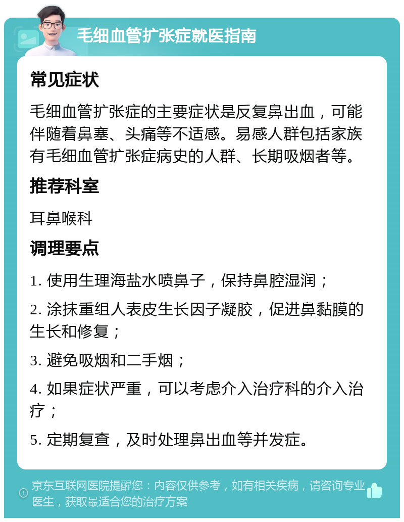 毛细血管扩张症就医指南 常见症状 毛细血管扩张症的主要症状是反复鼻出血，可能伴随着鼻塞、头痛等不适感。易感人群包括家族有毛细血管扩张症病史的人群、长期吸烟者等。 推荐科室 耳鼻喉科 调理要点 1. 使用生理海盐水喷鼻子，保持鼻腔湿润； 2. 涂抹重组人表皮生长因子凝胶，促进鼻黏膜的生长和修复； 3. 避免吸烟和二手烟； 4. 如果症状严重，可以考虑介入治疗科的介入治疗； 5. 定期复查，及时处理鼻出血等并发症。