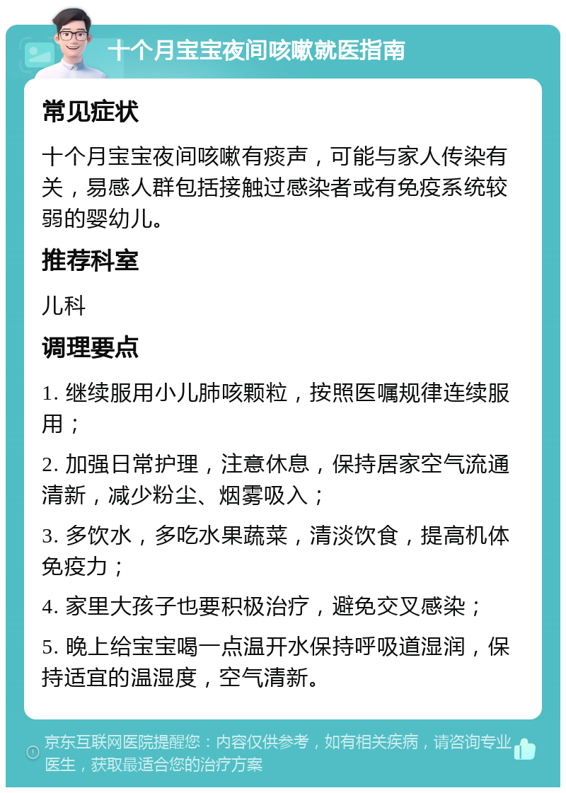 十个月宝宝夜间咳嗽就医指南 常见症状 十个月宝宝夜间咳嗽有痰声，可能与家人传染有关，易感人群包括接触过感染者或有免疫系统较弱的婴幼儿。 推荐科室 儿科 调理要点 1. 继续服用小儿肺咳颗粒，按照医嘱规律连续服用； 2. 加强日常护理，注意休息，保持居家空气流通清新，减少粉尘、烟雾吸入； 3. 多饮水，多吃水果蔬菜，清淡饮食，提高机体免疫力； 4. 家里大孩子也要积极治疗，避免交叉感染； 5. 晚上给宝宝喝一点温开水保持呼吸道湿润，保持适宜的温湿度，空气清新。