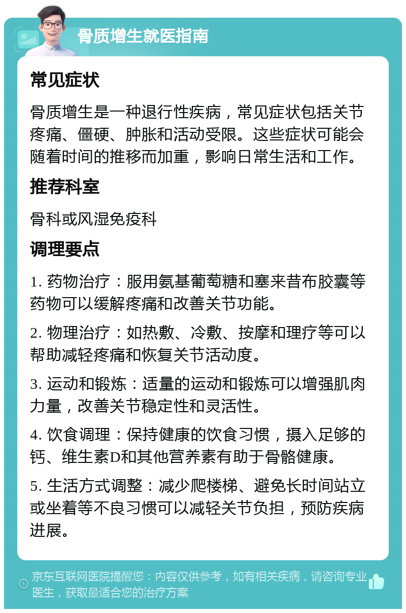 骨质增生就医指南 常见症状 骨质增生是一种退行性疾病，常见症状包括关节疼痛、僵硬、肿胀和活动受限。这些症状可能会随着时间的推移而加重，影响日常生活和工作。 推荐科室 骨科或风湿免疫科 调理要点 1. 药物治疗：服用氨基葡萄糖和塞来昔布胶囊等药物可以缓解疼痛和改善关节功能。 2. 物理治疗：如热敷、冷敷、按摩和理疗等可以帮助减轻疼痛和恢复关节活动度。 3. 运动和锻炼：适量的运动和锻炼可以增强肌肉力量，改善关节稳定性和灵活性。 4. 饮食调理：保持健康的饮食习惯，摄入足够的钙、维生素D和其他营养素有助于骨骼健康。 5. 生活方式调整：减少爬楼梯、避免长时间站立或坐着等不良习惯可以减轻关节负担，预防疾病进展。