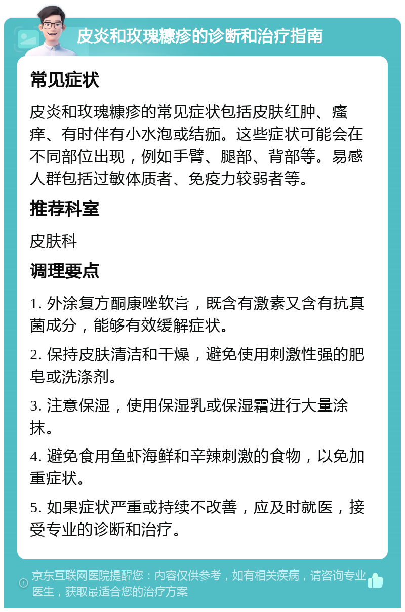 皮炎和玫瑰糠疹的诊断和治疗指南 常见症状 皮炎和玫瑰糠疹的常见症状包括皮肤红肿、瘙痒、有时伴有小水泡或结痂。这些症状可能会在不同部位出现，例如手臂、腿部、背部等。易感人群包括过敏体质者、免疫力较弱者等。 推荐科室 皮肤科 调理要点 1. 外涂复方酮康唑软膏，既含有激素又含有抗真菌成分，能够有效缓解症状。 2. 保持皮肤清洁和干燥，避免使用刺激性强的肥皂或洗涤剂。 3. 注意保湿，使用保湿乳或保湿霜进行大量涂抹。 4. 避免食用鱼虾海鲜和辛辣刺激的食物，以免加重症状。 5. 如果症状严重或持续不改善，应及时就医，接受专业的诊断和治疗。