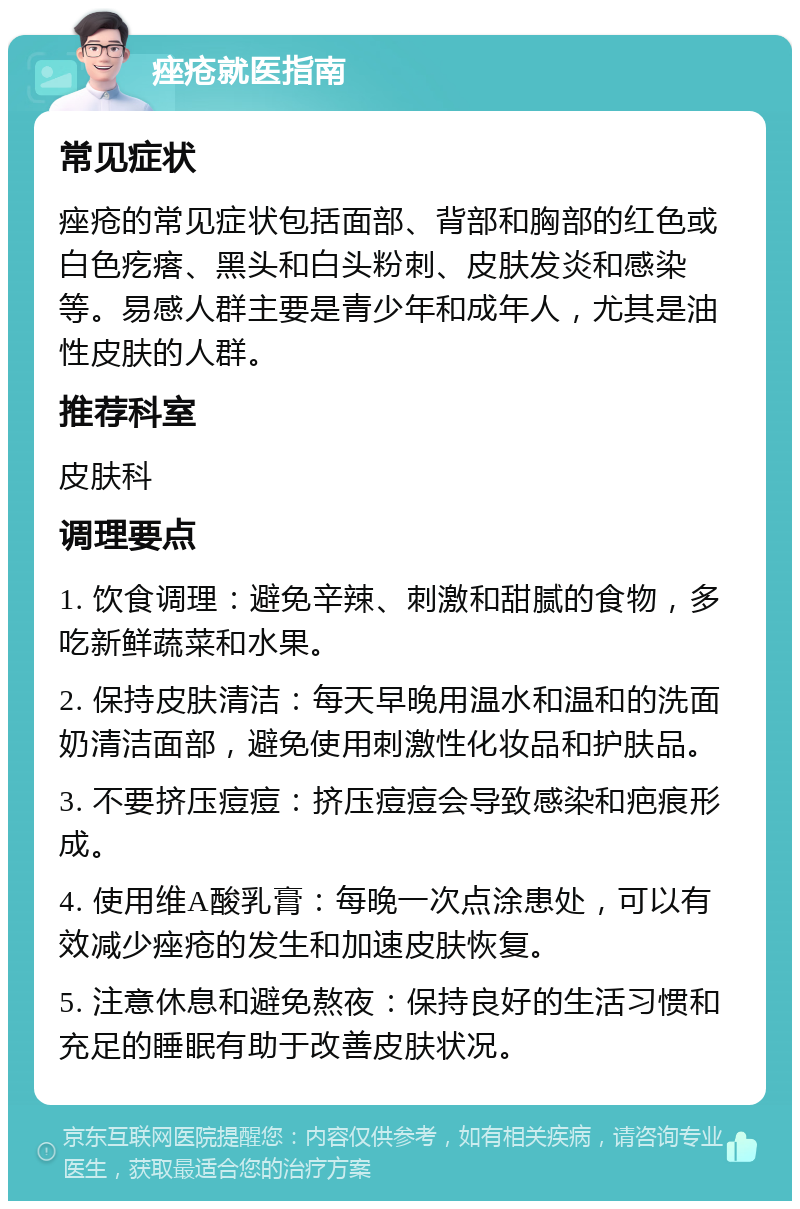 痤疮就医指南 常见症状 痤疮的常见症状包括面部、背部和胸部的红色或白色疙瘩、黑头和白头粉刺、皮肤发炎和感染等。易感人群主要是青少年和成年人，尤其是油性皮肤的人群。 推荐科室 皮肤科 调理要点 1. 饮食调理：避免辛辣、刺激和甜腻的食物，多吃新鲜蔬菜和水果。 2. 保持皮肤清洁：每天早晚用温水和温和的洗面奶清洁面部，避免使用刺激性化妆品和护肤品。 3. 不要挤压痘痘：挤压痘痘会导致感染和疤痕形成。 4. 使用维A酸乳膏：每晚一次点涂患处，可以有效减少痤疮的发生和加速皮肤恢复。 5. 注意休息和避免熬夜：保持良好的生活习惯和充足的睡眠有助于改善皮肤状况。