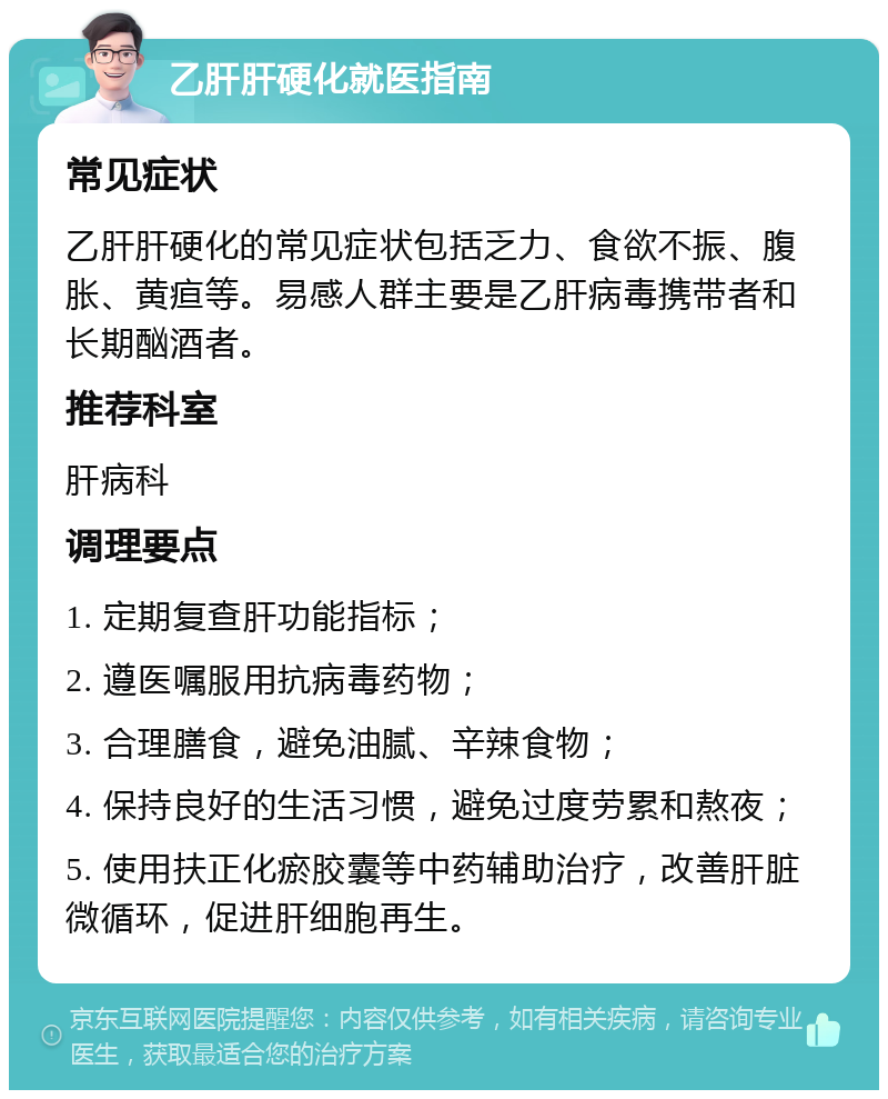 乙肝肝硬化就医指南 常见症状 乙肝肝硬化的常见症状包括乏力、食欲不振、腹胀、黄疸等。易感人群主要是乙肝病毒携带者和长期酗酒者。 推荐科室 肝病科 调理要点 1. 定期复查肝功能指标； 2. 遵医嘱服用抗病毒药物； 3. 合理膳食，避免油腻、辛辣食物； 4. 保持良好的生活习惯，避免过度劳累和熬夜； 5. 使用扶正化瘀胶囊等中药辅助治疗，改善肝脏微循环，促进肝细胞再生。