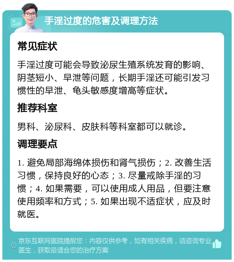 手淫过度的危害及调理方法 常见症状 手淫过度可能会导致泌尿生殖系统发育的影响、阴茎短小、早泄等问题，长期手淫还可能引发习惯性的早泄、龟头敏感度增高等症状。 推荐科室 男科、泌尿科、皮肤科等科室都可以就诊。 调理要点 1. 避免局部海绵体损伤和肾气损伤；2. 改善生活习惯，保持良好的心态；3. 尽量戒除手淫的习惯；4. 如果需要，可以使用成人用品，但要注意使用频率和方式；5. 如果出现不适症状，应及时就医。