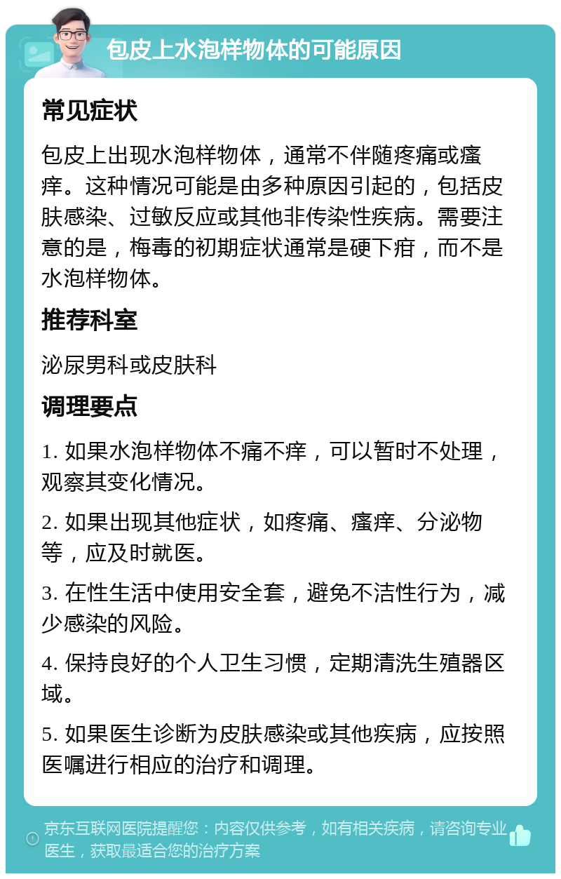 包皮上水泡样物体的可能原因 常见症状 包皮上出现水泡样物体，通常不伴随疼痛或瘙痒。这种情况可能是由多种原因引起的，包括皮肤感染、过敏反应或其他非传染性疾病。需要注意的是，梅毒的初期症状通常是硬下疳，而不是水泡样物体。 推荐科室 泌尿男科或皮肤科 调理要点 1. 如果水泡样物体不痛不痒，可以暂时不处理，观察其变化情况。 2. 如果出现其他症状，如疼痛、瘙痒、分泌物等，应及时就医。 3. 在性生活中使用安全套，避免不洁性行为，减少感染的风险。 4. 保持良好的个人卫生习惯，定期清洗生殖器区域。 5. 如果医生诊断为皮肤感染或其他疾病，应按照医嘱进行相应的治疗和调理。