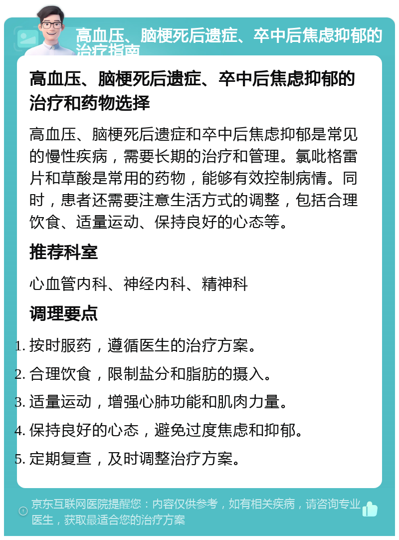 高血压、脑梗死后遗症、卒中后焦虑抑郁的治疗指南 高血压、脑梗死后遗症、卒中后焦虑抑郁的治疗和药物选择 高血压、脑梗死后遗症和卒中后焦虑抑郁是常见的慢性疾病，需要长期的治疗和管理。氯吡格雷片和草酸是常用的药物，能够有效控制病情。同时，患者还需要注意生活方式的调整，包括合理饮食、适量运动、保持良好的心态等。 推荐科室 心血管内科、神经内科、精神科 调理要点 按时服药，遵循医生的治疗方案。 合理饮食，限制盐分和脂肪的摄入。 适量运动，增强心肺功能和肌肉力量。 保持良好的心态，避免过度焦虑和抑郁。 定期复查，及时调整治疗方案。