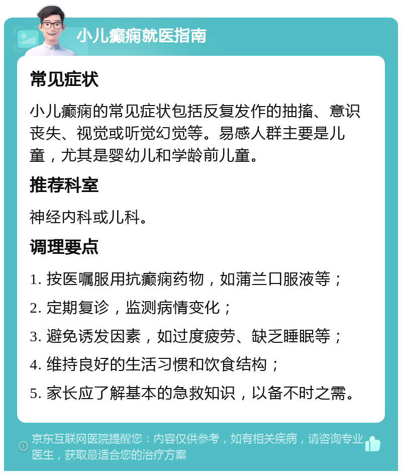 小儿癫痫就医指南 常见症状 小儿癫痫的常见症状包括反复发作的抽搐、意识丧失、视觉或听觉幻觉等。易感人群主要是儿童，尤其是婴幼儿和学龄前儿童。 推荐科室 神经内科或儿科。 调理要点 1. 按医嘱服用抗癫痫药物，如蒲兰口服液等； 2. 定期复诊，监测病情变化； 3. 避免诱发因素，如过度疲劳、缺乏睡眠等； 4. 维持良好的生活习惯和饮食结构； 5. 家长应了解基本的急救知识，以备不时之需。