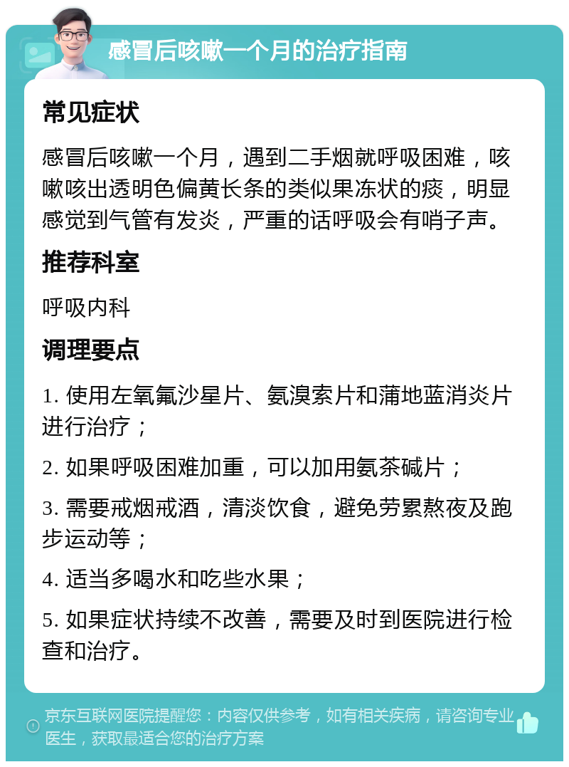 感冒后咳嗽一个月的治疗指南 常见症状 感冒后咳嗽一个月，遇到二手烟就呼吸困难，咳嗽咳出透明色偏黄长条的类似果冻状的痰，明显感觉到气管有发炎，严重的话呼吸会有哨子声。 推荐科室 呼吸内科 调理要点 1. 使用左氧氟沙星片、氨溴索片和蒲地蓝消炎片进行治疗； 2. 如果呼吸困难加重，可以加用氨茶碱片； 3. 需要戒烟戒酒，清淡饮食，避免劳累熬夜及跑步运动等； 4. 适当多喝水和吃些水果； 5. 如果症状持续不改善，需要及时到医院进行检查和治疗。