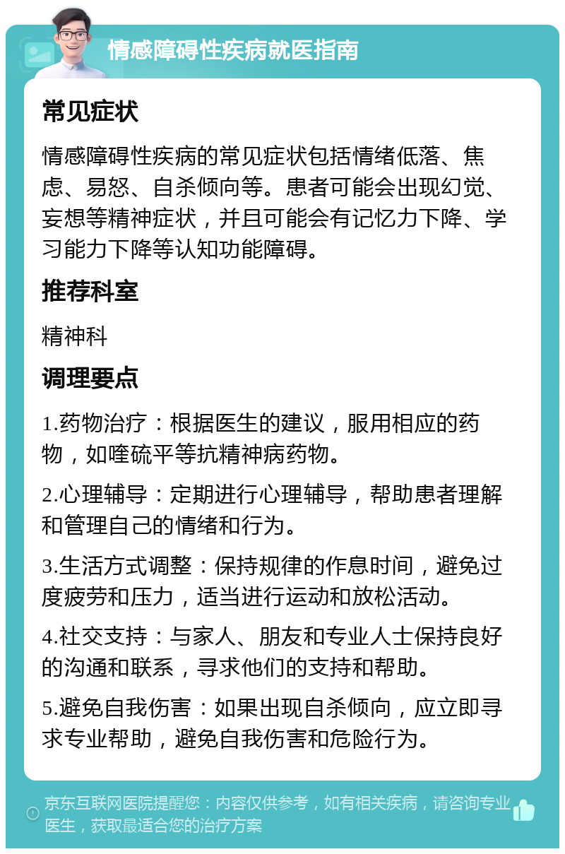 情感障碍性疾病就医指南 常见症状 情感障碍性疾病的常见症状包括情绪低落、焦虑、易怒、自杀倾向等。患者可能会出现幻觉、妄想等精神症状，并且可能会有记忆力下降、学习能力下降等认知功能障碍。 推荐科室 精神科 调理要点 1.药物治疗：根据医生的建议，服用相应的药物，如喹硫平等抗精神病药物。 2.心理辅导：定期进行心理辅导，帮助患者理解和管理自己的情绪和行为。 3.生活方式调整：保持规律的作息时间，避免过度疲劳和压力，适当进行运动和放松活动。 4.社交支持：与家人、朋友和专业人士保持良好的沟通和联系，寻求他们的支持和帮助。 5.避免自我伤害：如果出现自杀倾向，应立即寻求专业帮助，避免自我伤害和危险行为。