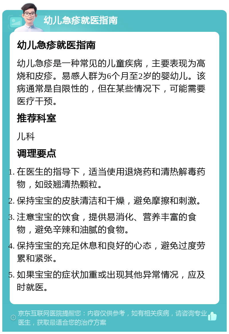 幼儿急疹就医指南 幼儿急疹就医指南 幼儿急疹是一种常见的儿童疾病，主要表现为高烧和皮疹。易感人群为6个月至2岁的婴幼儿。该病通常是自限性的，但在某些情况下，可能需要医疗干预。 推荐科室 儿科 调理要点 在医生的指导下，适当使用退烧药和清热解毒药物，如豉翘清热颗粒。 保持宝宝的皮肤清洁和干燥，避免摩擦和刺激。 注意宝宝的饮食，提供易消化、营养丰富的食物，避免辛辣和油腻的食物。 保持宝宝的充足休息和良好的心态，避免过度劳累和紧张。 如果宝宝的症状加重或出现其他异常情况，应及时就医。