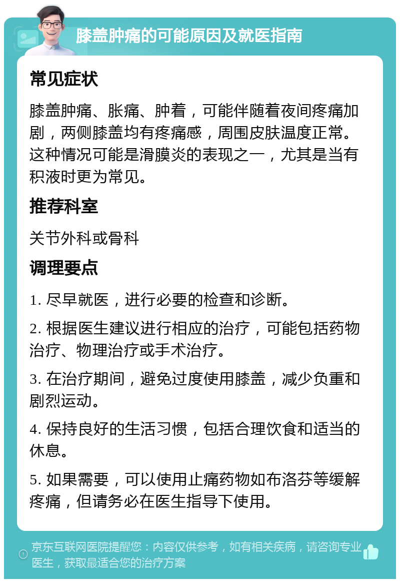 膝盖肿痛的可能原因及就医指南 常见症状 膝盖肿痛、胀痛、肿着，可能伴随着夜间疼痛加剧，两侧膝盖均有疼痛感，周围皮肤温度正常。这种情况可能是滑膜炎的表现之一，尤其是当有积液时更为常见。 推荐科室 关节外科或骨科 调理要点 1. 尽早就医，进行必要的检查和诊断。 2. 根据医生建议进行相应的治疗，可能包括药物治疗、物理治疗或手术治疗。 3. 在治疗期间，避免过度使用膝盖，减少负重和剧烈运动。 4. 保持良好的生活习惯，包括合理饮食和适当的休息。 5. 如果需要，可以使用止痛药物如布洛芬等缓解疼痛，但请务必在医生指导下使用。