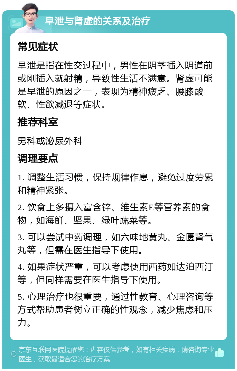 早泄与肾虚的关系及治疗 常见症状 早泄是指在性交过程中，男性在阴茎插入阴道前或刚插入就射精，导致性生活不满意。肾虚可能是早泄的原因之一，表现为精神疲乏、腰膝酸软、性欲减退等症状。 推荐科室 男科或泌尿外科 调理要点 1. 调整生活习惯，保持规律作息，避免过度劳累和精神紧张。 2. 饮食上多摄入富含锌、维生素E等营养素的食物，如海鲜、坚果、绿叶蔬菜等。 3. 可以尝试中药调理，如六味地黄丸、金匮肾气丸等，但需在医生指导下使用。 4. 如果症状严重，可以考虑使用西药如达泊西汀等，但同样需要在医生指导下使用。 5. 心理治疗也很重要，通过性教育、心理咨询等方式帮助患者树立正确的性观念，减少焦虑和压力。