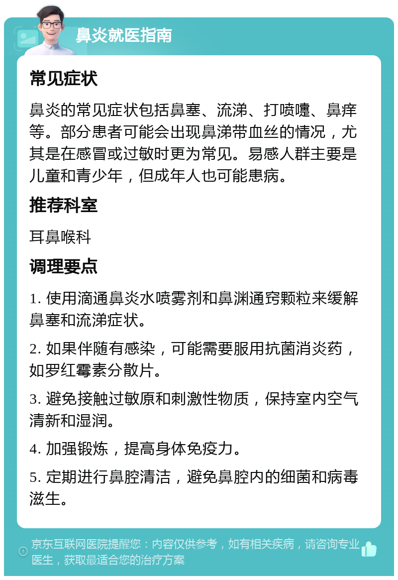 鼻炎就医指南 常见症状 鼻炎的常见症状包括鼻塞、流涕、打喷嚏、鼻痒等。部分患者可能会出现鼻涕带血丝的情况，尤其是在感冒或过敏时更为常见。易感人群主要是儿童和青少年，但成年人也可能患病。 推荐科室 耳鼻喉科 调理要点 1. 使用滴通鼻炎水喷雾剂和鼻渊通窍颗粒来缓解鼻塞和流涕症状。 2. 如果伴随有感染，可能需要服用抗菌消炎药，如罗红霉素分散片。 3. 避免接触过敏原和刺激性物质，保持室内空气清新和湿润。 4. 加强锻炼，提高身体免疫力。 5. 定期进行鼻腔清洁，避免鼻腔内的细菌和病毒滋生。