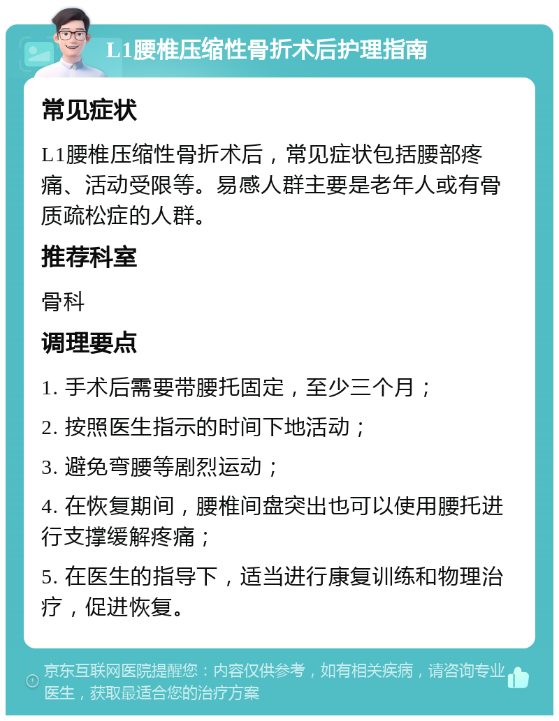 L1腰椎压缩性骨折术后护理指南 常见症状 L1腰椎压缩性骨折术后，常见症状包括腰部疼痛、活动受限等。易感人群主要是老年人或有骨质疏松症的人群。 推荐科室 骨科 调理要点 1. 手术后需要带腰托固定，至少三个月； 2. 按照医生指示的时间下地活动； 3. 避免弯腰等剧烈运动； 4. 在恢复期间，腰椎间盘突出也可以使用腰托进行支撑缓解疼痛； 5. 在医生的指导下，适当进行康复训练和物理治疗，促进恢复。