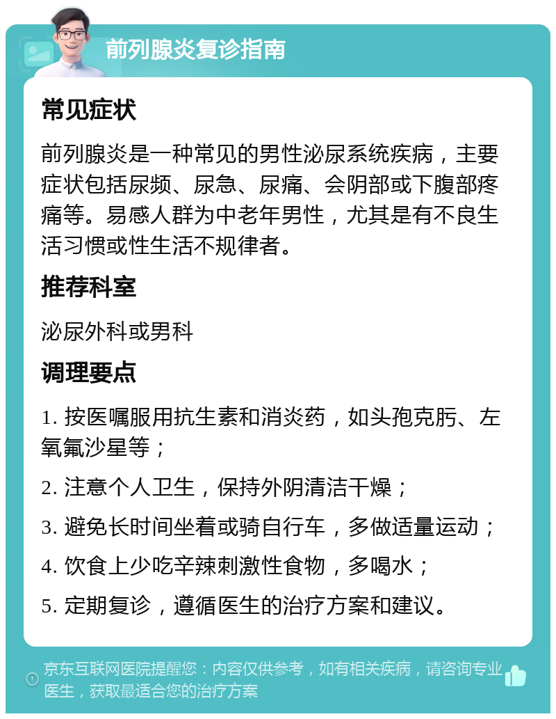 前列腺炎复诊指南 常见症状 前列腺炎是一种常见的男性泌尿系统疾病，主要症状包括尿频、尿急、尿痛、会阴部或下腹部疼痛等。易感人群为中老年男性，尤其是有不良生活习惯或性生活不规律者。 推荐科室 泌尿外科或男科 调理要点 1. 按医嘱服用抗生素和消炎药，如头孢克肟、左氧氟沙星等； 2. 注意个人卫生，保持外阴清洁干燥； 3. 避免长时间坐着或骑自行车，多做适量运动； 4. 饮食上少吃辛辣刺激性食物，多喝水； 5. 定期复诊，遵循医生的治疗方案和建议。